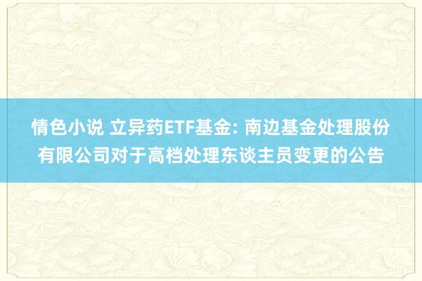 情色小说 立异药ETF基金: 南边基金处理股份有限公司对于高档处理东谈主员变更的公告