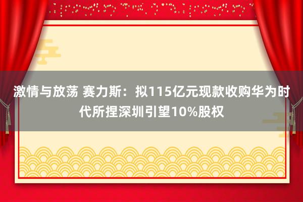 激情与放荡 赛力斯：拟115亿元现款收购华为时代所捏深圳引望10%股权