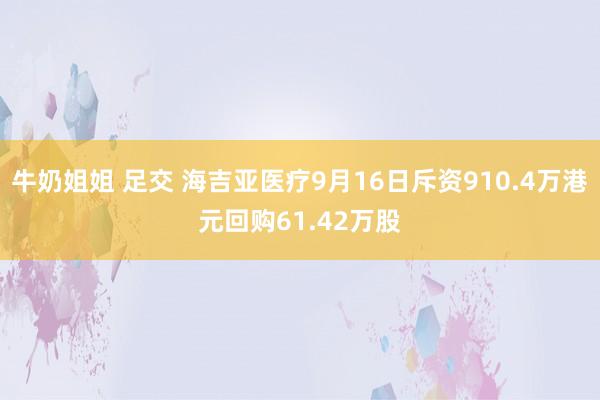 牛奶姐姐 足交 海吉亚医疗9月16日斥资910.4万港元回购61.42万股