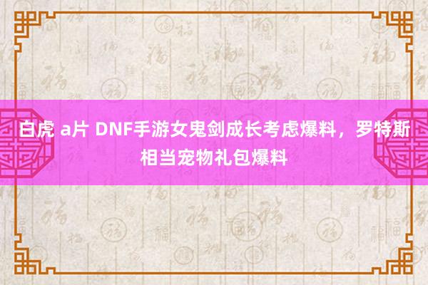 白虎 a片 DNF手游女鬼剑成长考虑爆料，罗特斯相当宠物礼包爆料