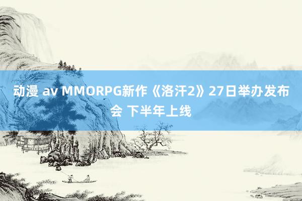 动漫 av MMORPG新作《洛汗2》27日举办发布会 下半年上线