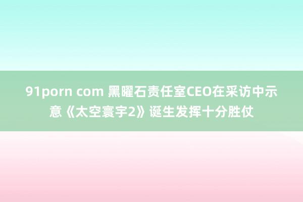 91porn com 黑曜石责任室CEO在采访中示意《太空寰宇2》诞生发挥十分胜仗