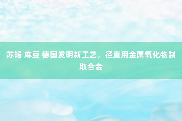 苏畅 麻豆 德国发明新工艺，径直用金属氧化物制取合金