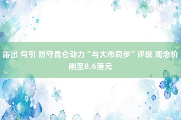 露出 勾引 防守昆仑动力“与大市同步”评级 观念价削至8.6港元