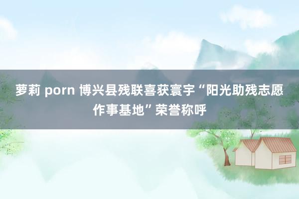 萝莉 porn 博兴县残联喜获寰宇“阳光助残志愿作事基地”荣誉称呼