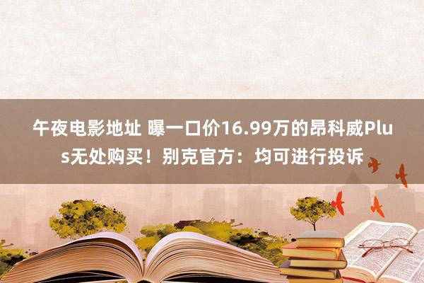 午夜电影地址 曝一口价16.99万的昂科威Plus无处购买！别克官方：均可进行投诉