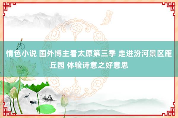 情色小说 国外博主看太原第三季 走进汾河景区雁丘园 体验诗意之好意思