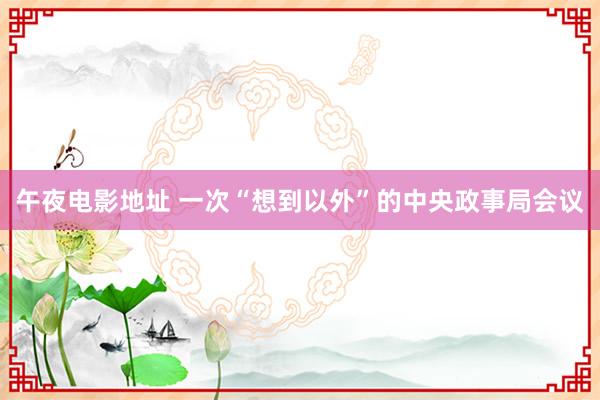 午夜电影地址 一次“想到以外”的中央政事局会议