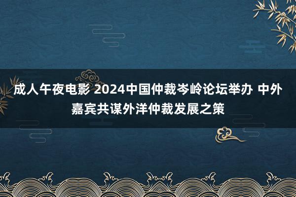 成人午夜电影 2024中国仲裁岑岭论坛举办 中外嘉宾共谋外洋仲裁发展之策