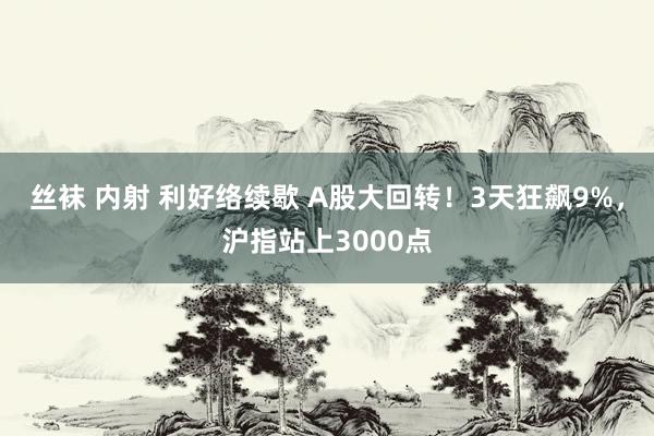 丝袜 内射 利好络续歇 A股大回转！3天狂飙9%，沪指站上3000点