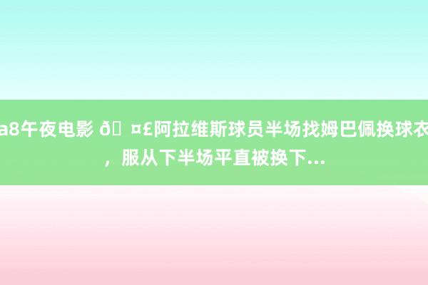 a8午夜电影 🤣阿拉维斯球员半场找姆巴佩换球衣，服从下半场平直被换下...