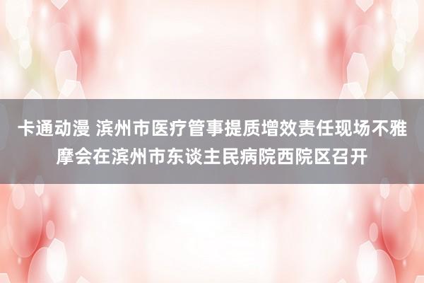 卡通动漫 滨州市医疗管事提质增效责任现场不雅摩会在滨州市东谈主民病院西院区召开