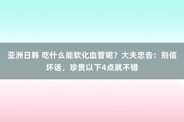 亚洲日韩 吃什么能软化血管呢？大夫忠告：别信坏话，珍贵以下4点就不错