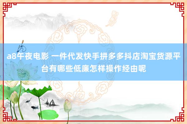 a8午夜电影 一件代发快手拼多多抖店淘宝货源平台有哪些低廉怎样操作经由呢