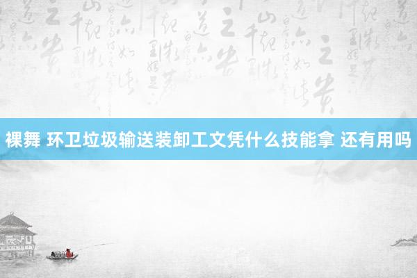 裸舞 环卫垃圾输送装卸工文凭什么技能拿 还有用吗