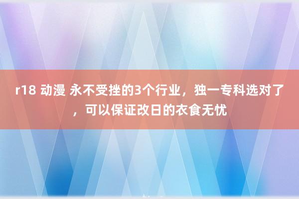 r18 动漫 永不受挫的3个行业，独一专科选对了，可以保证改日的衣食无忧