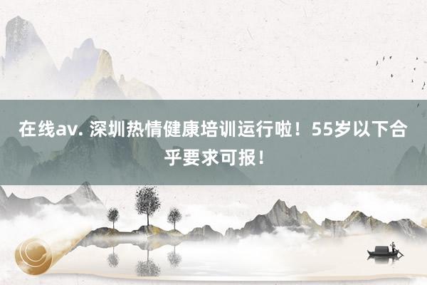 在线av. 深圳热情健康培训运行啦！55岁以下合乎要求可报！