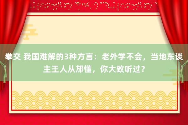 拳交 我国难解的3种方言：老外学不会，当地东谈主王人从邡懂，你大致听过？