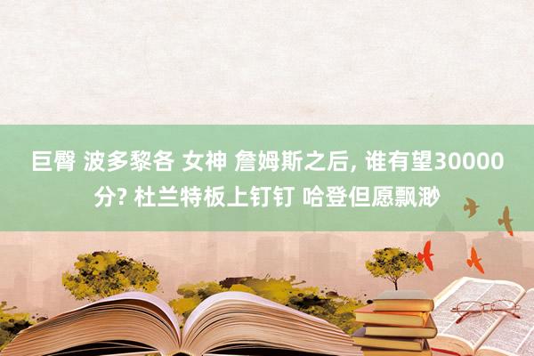 巨臀 波多黎各 女神 詹姆斯之后， 谁有望30000分? 杜兰特板上钉钉 哈登但愿飘渺