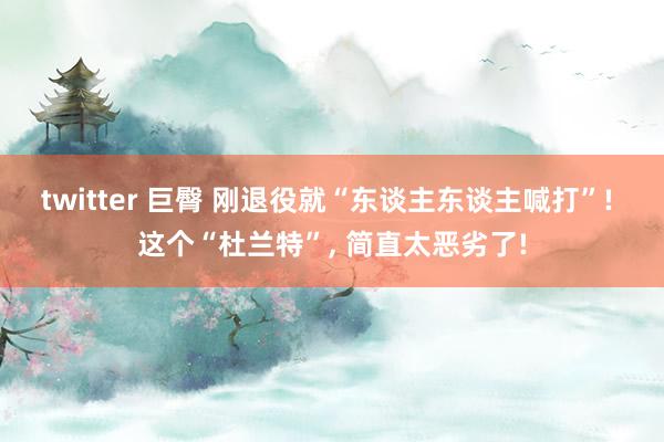 twitter 巨臀 刚退役就“东谈主东谈主喊打”! 这个“杜兰特”， 简直太恶劣了!