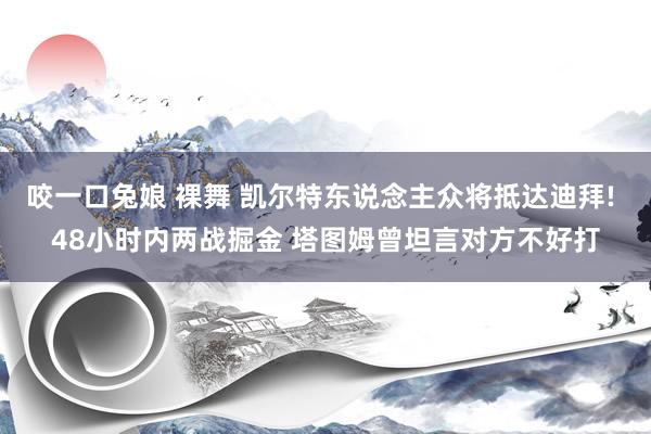 咬一口兔娘 裸舞 凯尔特东说念主众将抵达迪拜! 48小时内两战掘金 塔图姆曾坦言对方不好打