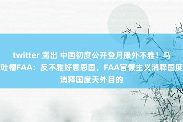 twitter 露出 中国初度公开登月服外不雅！马斯克借机吐槽FAA：反不雅好意思国，FAA官僚主义消释国度天外目的