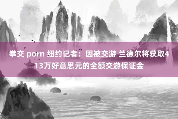 拳交 porn 纽约记者：因被交游 兰德尔将获取413万好意思元的全额交游保证金