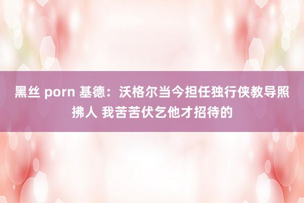 黑丝 porn 基德：沃格尔当今担任独行侠教导照拂人 我苦苦伏乞他才招待的