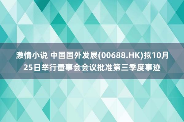 激情小说 中国国外发展(00688.HK)拟10月25日举行董事会会议批准第三季度事迹