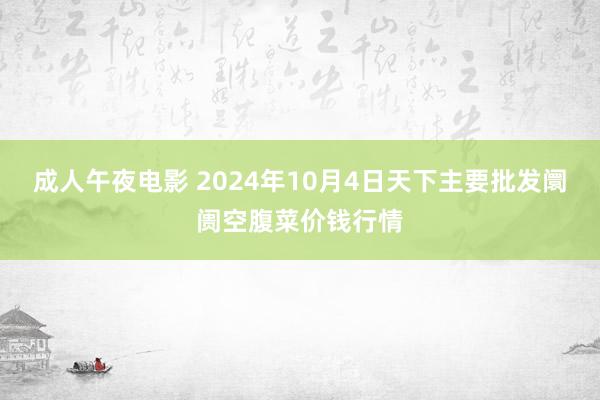 成人午夜电影 2024年10月4日天下主要批发阛阓空腹菜价钱行情