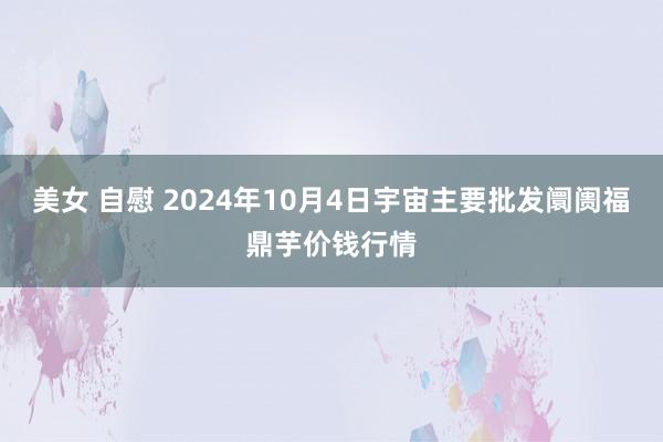 美女 自慰 2024年10月4日宇宙主要批发阛阓福鼎芋价钱行情