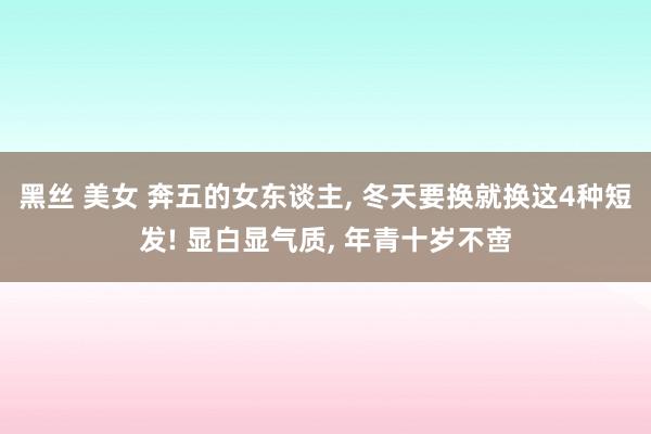 黑丝 美女 奔五的女东谈主， 冬天要换就换这4种短发! 显白显气质， 年青十岁不啻