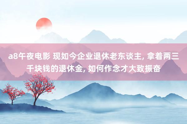 a8午夜电影 现如今企业退休老东谈主， 拿着两三千块钱的退休金， 如何作念才大致振奋