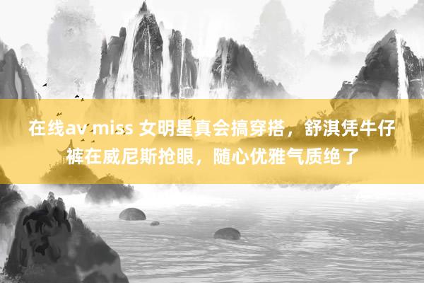 在线av miss 女明星真会搞穿搭，舒淇凭牛仔裤在威尼斯抢眼，随心优雅气质绝了