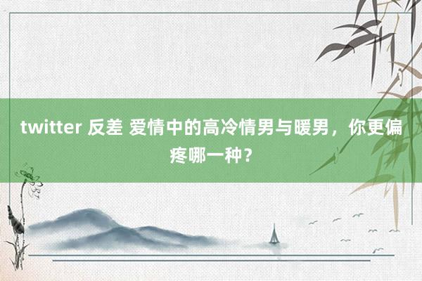 twitter 反差 爱情中的高冷情男与暖男，你更偏疼哪一种？