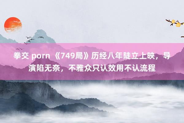 拳交 porn 《749局》历经八年陡立上映，导演陷无奈，不雅众只认效用不认流程