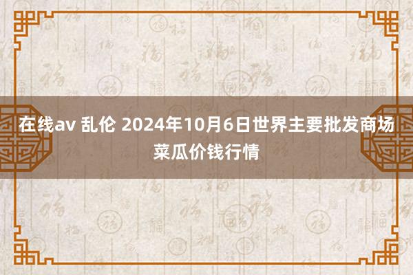 在线av 乱伦 2024年10月6日世界主要批发商场菜瓜价钱行情