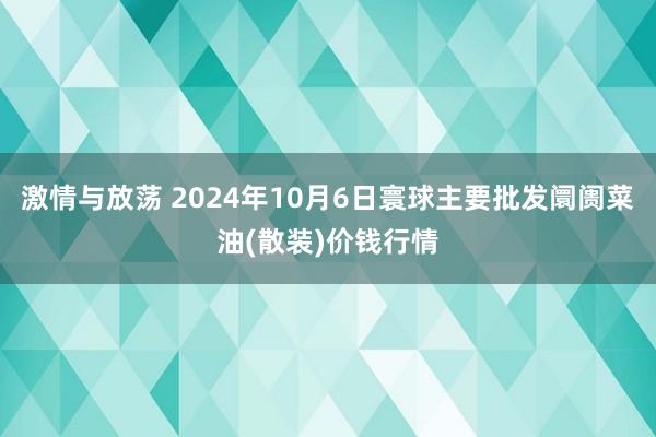 激情与放荡 2024年10月6日寰球主要批发阛阓菜油(散装)价钱行情