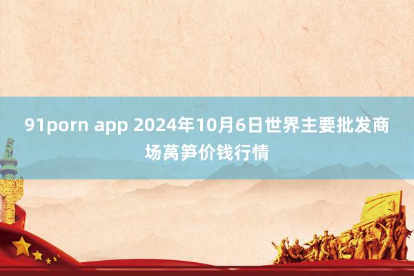 91porn app 2024年10月6日世界主要批发商场莴笋价钱行情