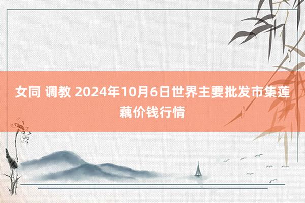 女同 调教 2024年10月6日世界主要批发市集莲藕价钱行情