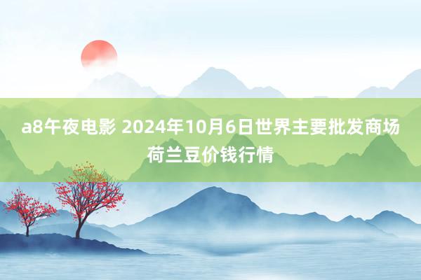 a8午夜电影 2024年10月6日世界主要批发商场荷兰豆价钱行情