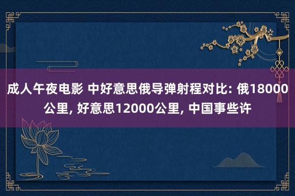 成人午夜电影 中好意思俄导弹射程对比: 俄18000公里， 好意思12000公里， 中国事些许