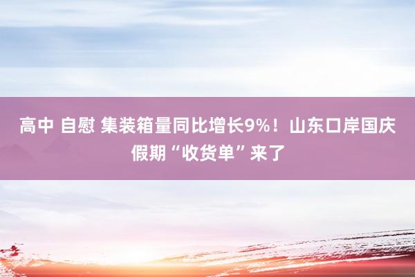 高中 自慰 集装箱量同比增长9%！山东口岸国庆假期“收货单”来了