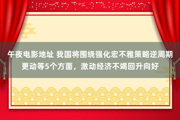 午夜电影地址 我国将围绕强化宏不雅策略逆周期更动等5个方面，激动经济不竭回升向好