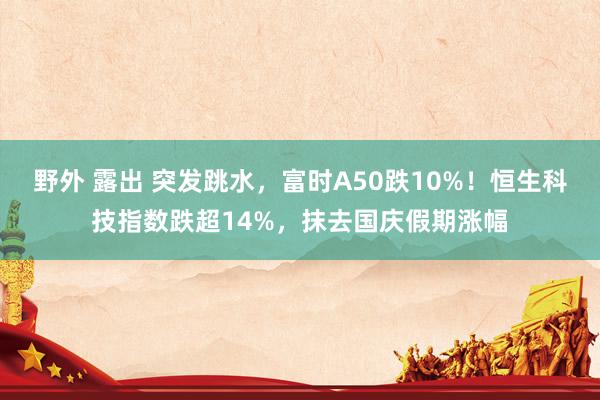 野外 露出 突发跳水，富时A50跌10%！恒生科技指数跌超14%，抹去国庆假期涨幅