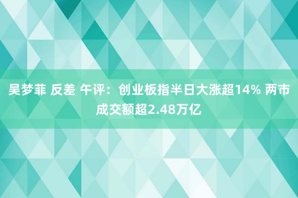 吴梦菲 反差 午评：创业板指半日大涨超14% 两市成交额超2.48万亿