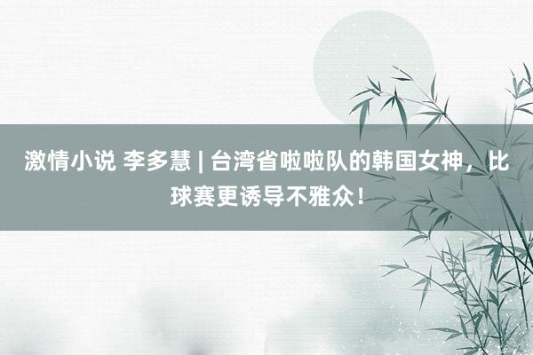 激情小说 李多慧 | 台湾省啦啦队的韩国女神，比球赛更诱导不雅众！