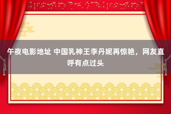 午夜电影地址 中国乳神王李丹妮再惊艳，网友直呼有点过头