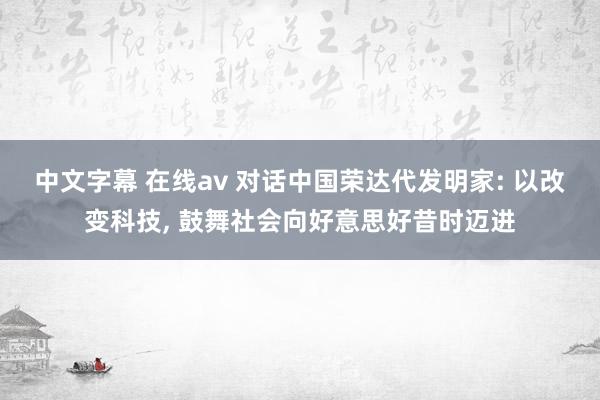 中文字幕 在线av 对话中国荣达代发明家: 以改变科技， 鼓舞社会向好意思好昔时迈进