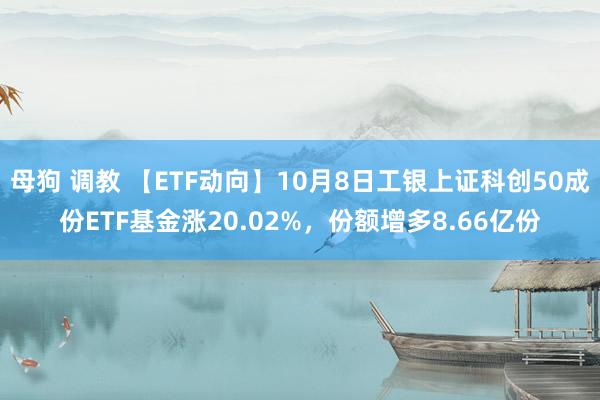 母狗 调教 【ETF动向】10月8日工银上证科创50成份ETF基金涨20.02%，份额增多8.66亿份